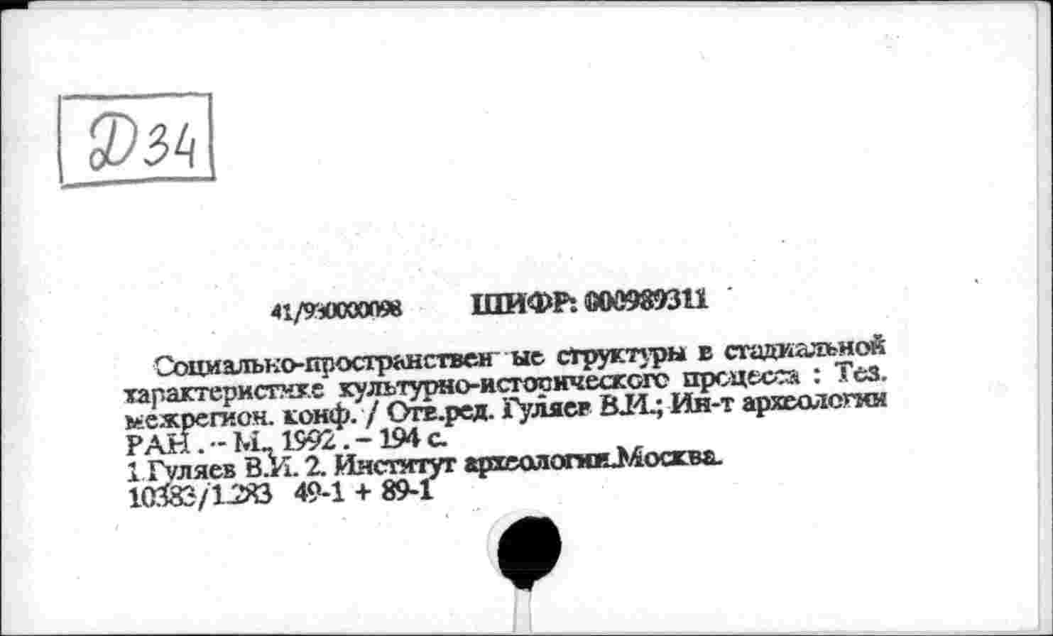 ﻿
41/УМХХЮ098 ШИФР: 000989311
Социально-пространствен ые структуры в стадиальной характеристике культурно-истооическогс процесса : Тез. межрегион, конф. / Огв.ред. Гуляев 014.; Ин-т археологии РАН.-М 1992.-194 с
1 Гуляев В.И. 2. Институт археологюеМосква. 10ЙЭ/12>0 49-1 + 89-1